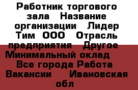 Работник торгового зала › Название организации ­ Лидер Тим, ООО › Отрасль предприятия ­ Другое › Минимальный оклад ­ 1 - Все города Работа » Вакансии   . Ивановская обл.